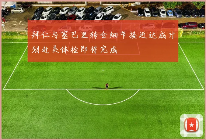 拜仁与塞巴里转会细节接近达成计划赴美体检即将完成