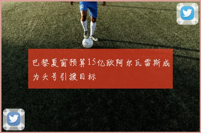 巴黎夏窗预算15亿欧阿尔瓦雷斯成为头号引援目标