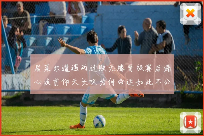 居莱尔遭遇两连败无缘晋级赛后痛心疾首仰天长叹为何命运如此不公