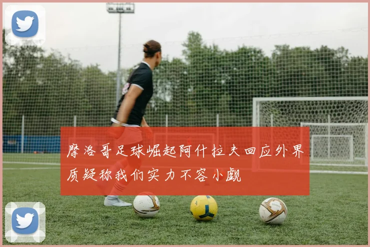 摩洛哥足球崛起阿什拉夫回应外界质疑称我们实力不容小觑