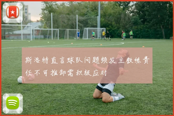 斯洛特直言球队问题频发主教练责任不可推卸需积极应对
