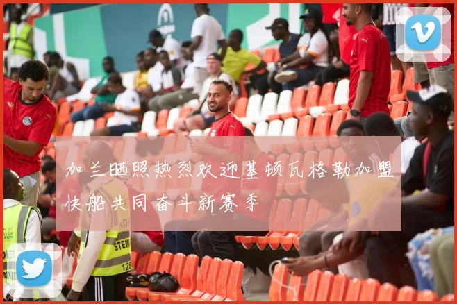加兰晒照热烈欢迎基顿瓦格勒加盟快船共同奋斗新赛季