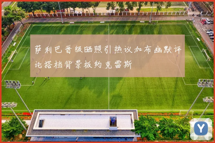 萨利巴晋级晒照引热议加布幽默评论搭档背景板约克雷斯
