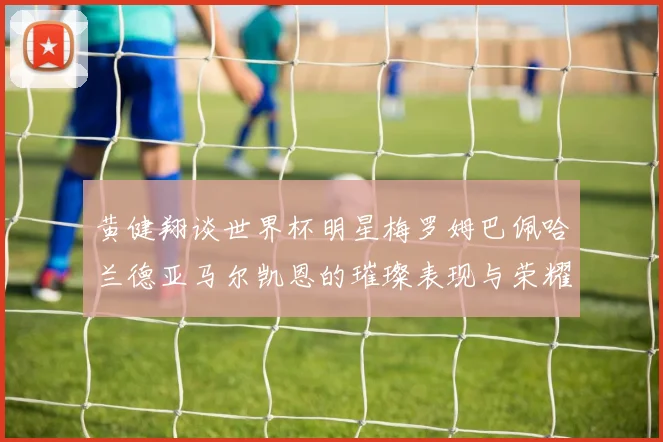 黄健翔谈世界杯明星梅罗姆巴佩哈兰德亚马尔凯恩的璀璨表现与荣耀时刻