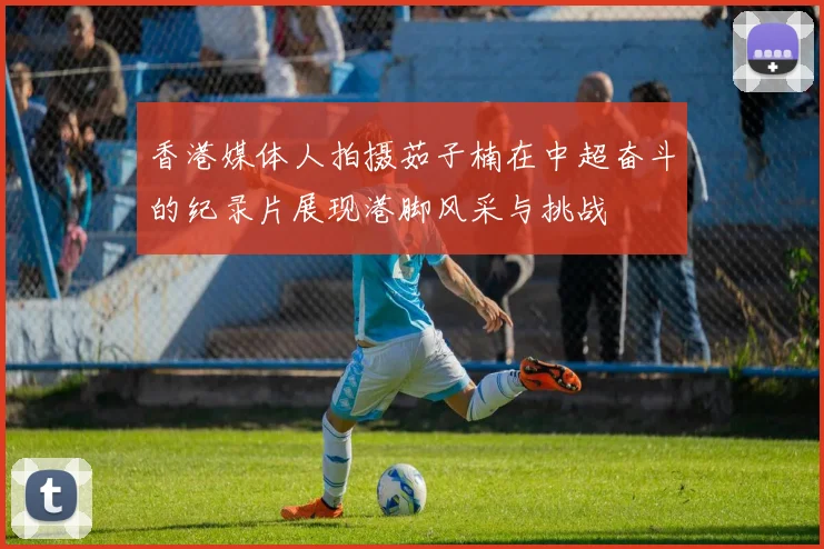 香港媒体人拍摄茹子楠在中超奋斗的纪录片展现港脚风采与挑战
