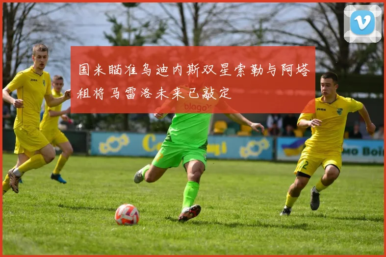 国米瞄准乌迪内斯双星索勒与阿塔租将马雷洛未来已敲定