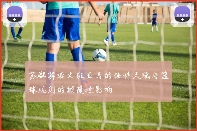 苏群解读文班亚马的独特天赋与篮球规则的颠覆性影响
