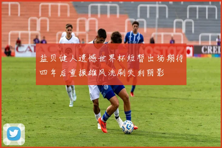 盐贝健人遗憾世界杯短暂出场期待四年后重振雄风洗刷失利阴影