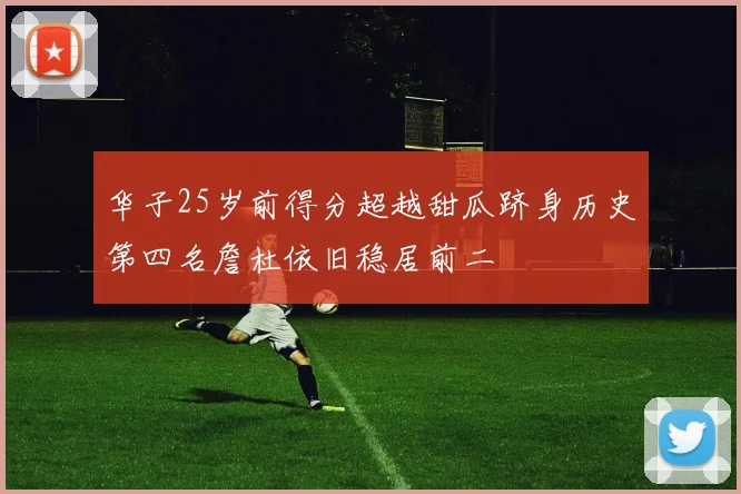 华子25岁前得分超越甜瓜跻身历史第四名詹杜依旧稳居前二