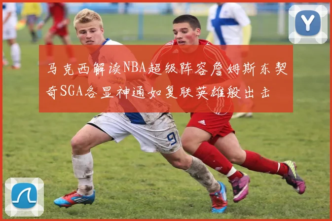 马克西解读NBA超级阵容詹姆斯东契奇SGA各显神通如复联英雄般出击